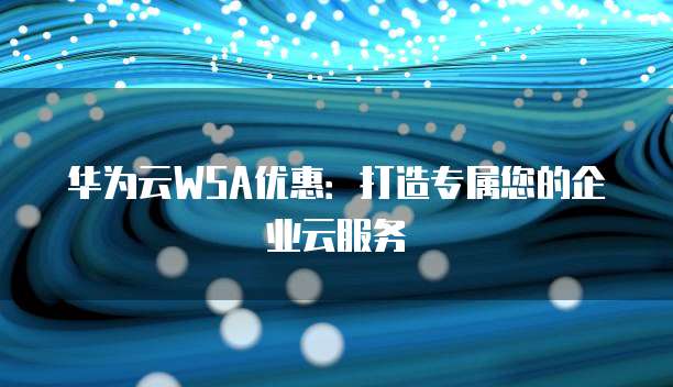 华为云WSA优惠:打造专属您的企业云服务