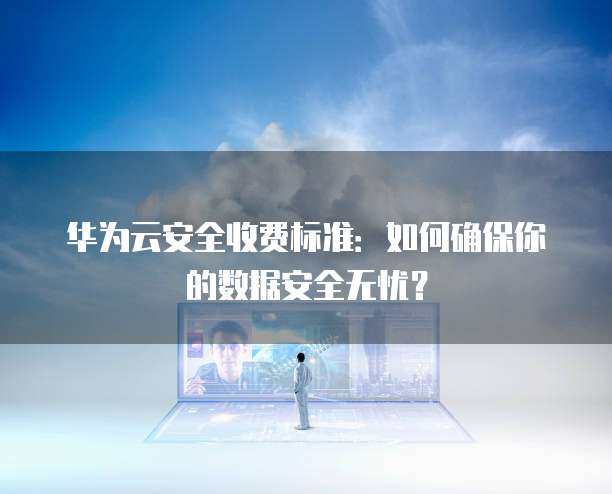 华为云安全收费标准:如何确保你的数据安全无忧?
