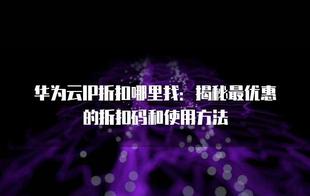 华为云IP折扣哪里找:揭秘最优惠的折扣码和使用方法