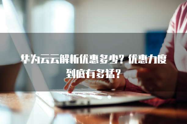 华为云云解析优惠多少？优惠力度到底有多猛？