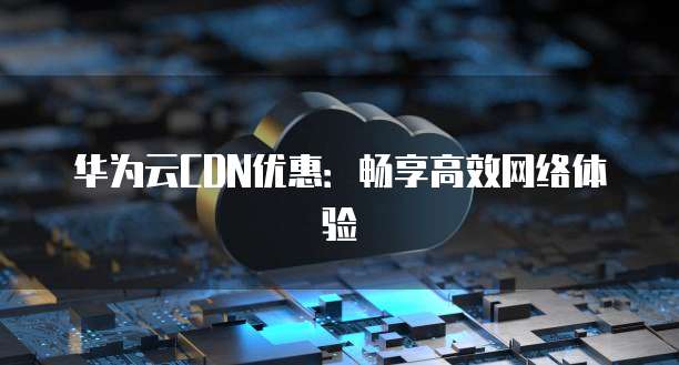 华为云CDN优惠:畅享高效网络体验