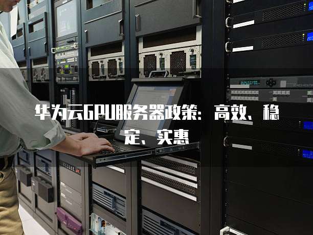 华为云GPU服务器政策:高效、稳定、实惠