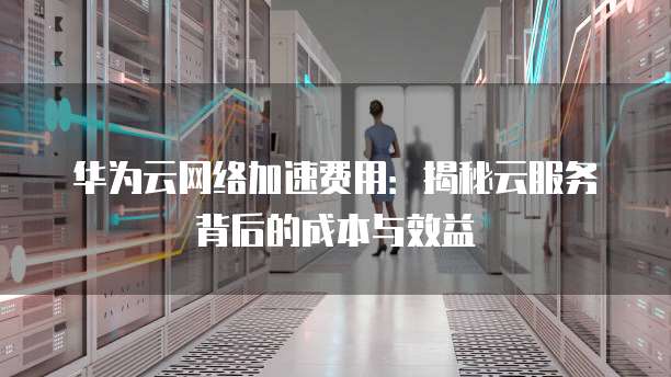 华为云网络加速费用:揭秘云服务背后的成本与效益