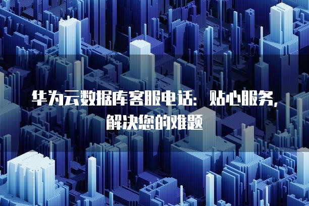 华为云数据库客服电话:贴心服务,解决您的难题