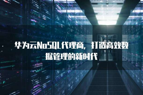 华为云NoSQL代理商,打造高效数据管理的新时代