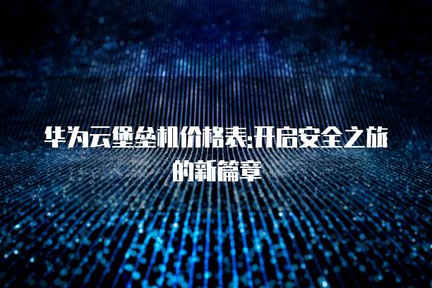 华为云堡垒机价格表:开启安全之旅的新篇章