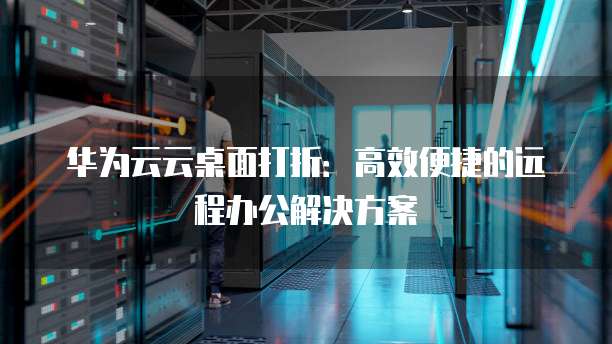 华为云云桌面打折:高效便捷的远程办公解决方案