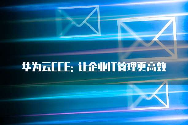 华为云CCE: 让企业IT管理更高效