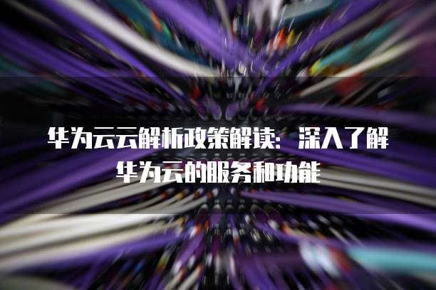华为云云解析政策解读：深入了解华为云的服务和功能
