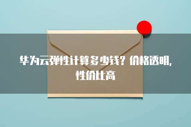 华为云弹性计算多少钱?价格透明,性价比高