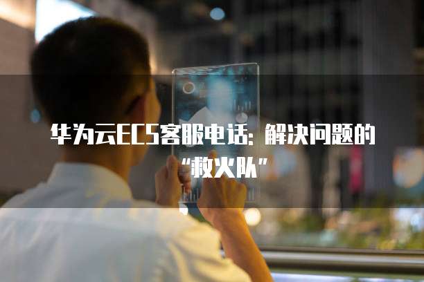 华为云ECS客服电话: 解决问题的“救火队”