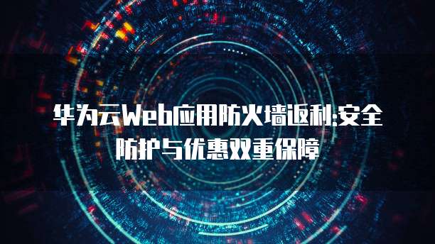华为云Web应用防火墙返利:安全防护与优惠双重保障