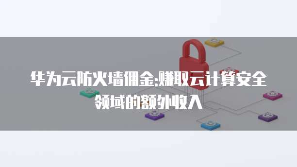 华为云防火墙佣金:赚取云计算安全领域的额外收入