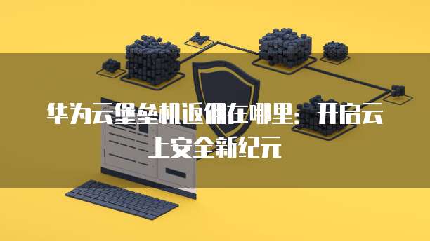 华为云堡垒机返佣在哪里:开启云上安全新纪元