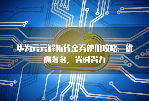 华为云云解析代金券使用攻略:优惠多多,省时省力