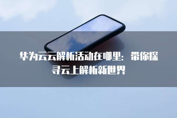 华为云云解析活动在哪里：带你探寻云上解析新世界