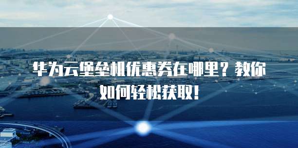 华为云堡垒机优惠券在哪里?教你如何轻松获取!