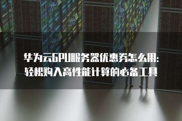 华为云GPU服务器优惠券怎么用:轻松购入高性能计算的必备工具