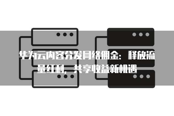 华为云内容分发网络佣金:释放流量红利,共享收益新机遇