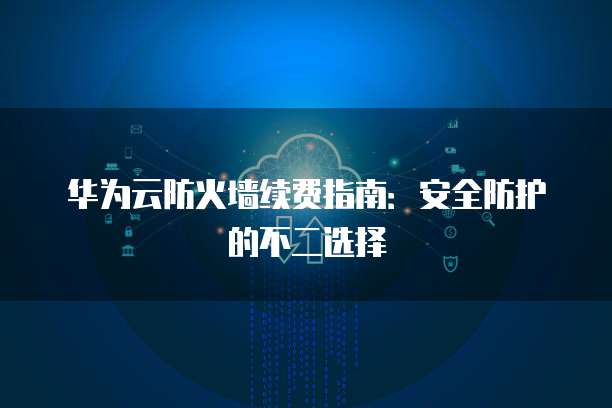 华为云防火墙续费指南:安全防护的不二选择