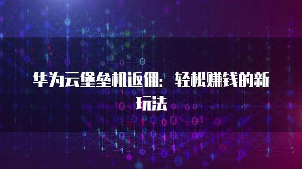 华为云堡垒机返佣:轻松赚钱的新玩法