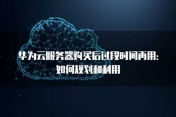 华为云服务器购买后过段时间再用:如何规划和利用
