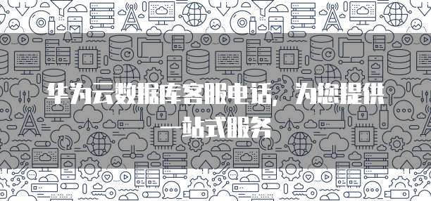 华为云数据库客服电话,为您提供一站式服务