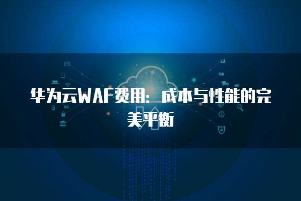 华为云WAF费用:成本与性能的完美平衡