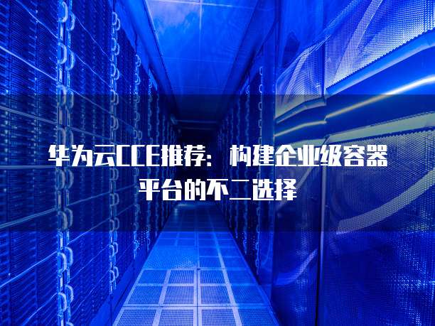 华为云CCE推荐:构建企业级容器平台的不二选择