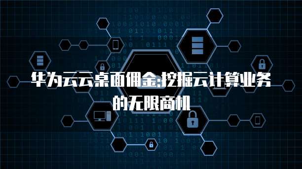 华为云云桌面佣金:挖掘云计算业务的无限商机
