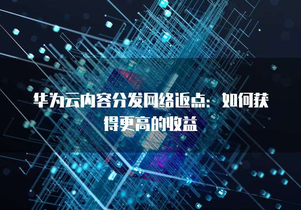 华为云内容分发网络返点:如何获得更高的收益