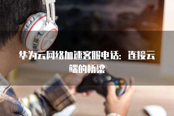 华为云网络加速客服电话:连接云端的桥梁