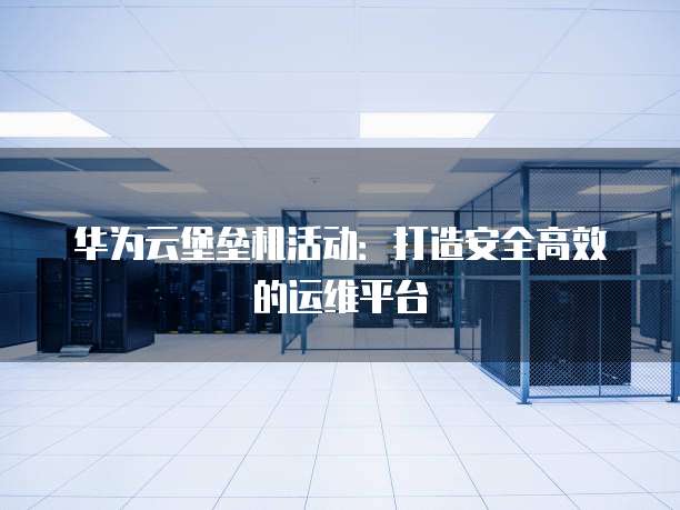 华为云堡垒机活动:打造安全高效的运维平台