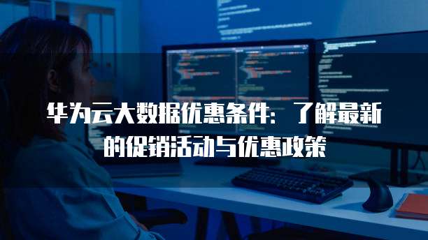 华为云大数据优惠条件:了解最新的促销活动与优惠政策