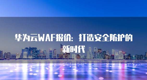 华为云WAF报价:打造安全防护的新时代