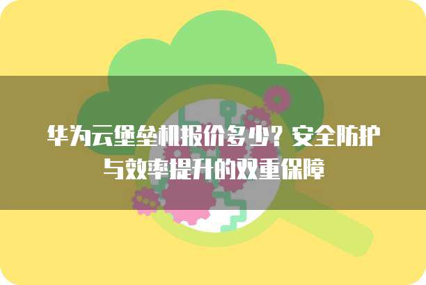 华为云堡垒机报价多少?安全防护与效率提升的双重保障