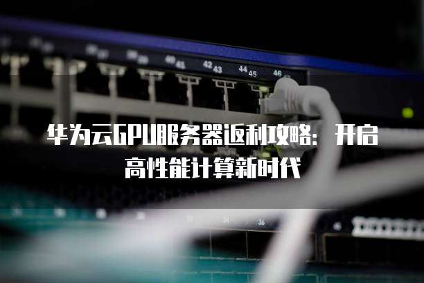 华为云GPU服务器返利攻略:开启高性能计算新时代