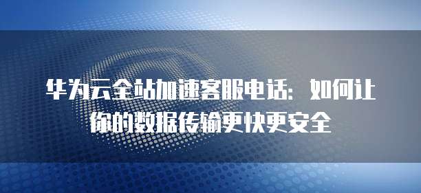 华为云全站加速客服电话:如何让你的数据传输更快更安全
