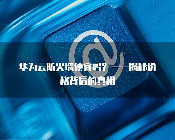 华为云防火墙便宜吗?——揭秘价格背后的真相