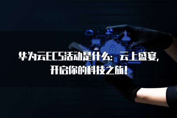 华为云ECS活动是什么:云上盛宴,开启你的科技之旅!