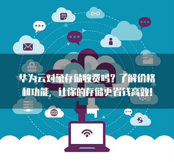 华为云对象存储收费吗？了解价格和功能，让你的存储更省钱高效！