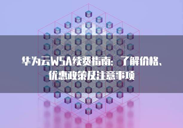 华为云WSA续费指南:了解价格、优惠政策及注意事项