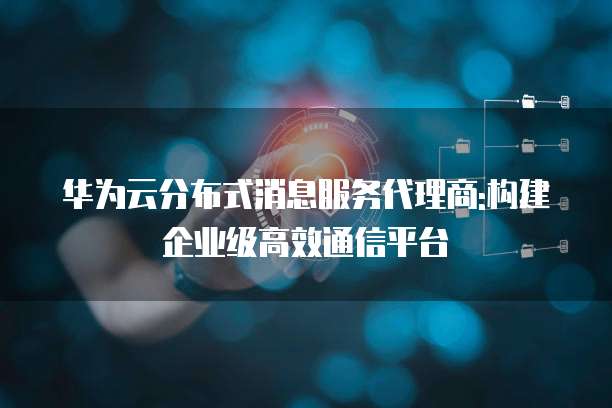 华为云分布式消息服务代理商:构建企业级高效通信平台