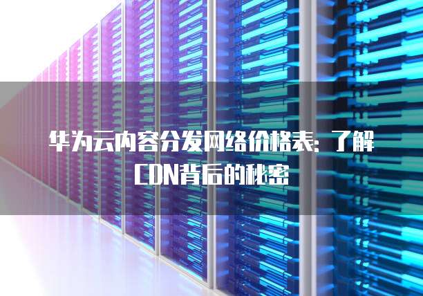 华为云内容分发网络价格表: 了解CDN背后的秘密
