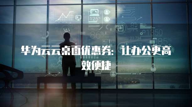 华为云云桌面优惠券:让办公更高效便捷