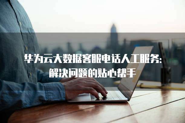 华为云大数据客服电话人工服务:解决问题的贴心帮手