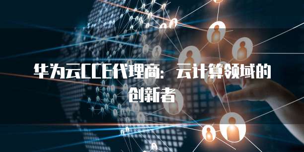 华为云CCE代理商:云计算领域的创新者