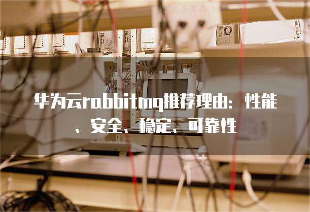 华为云rabbitmq推荐理由:性能、安全、稳定、可靠性