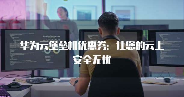 华为云堡垒机优惠券:让您的云上安全无忧