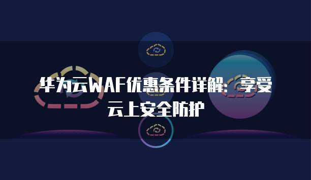 华为云WAF优惠条件详解：享受云上安全防护